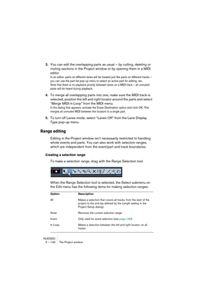 Page 146NUENDO
5 – 146 The Project window
3.You can edit the overlapping parts as usual – by cutting, deleting or 
muting sections in the Project window or by opening them in a MIDI 
editor.
In an editor, parts on different lanes will be treated just like parts on different tracks – 
you can use the part list pop-up menu to select an active part for editing, etc. 
Note that there is no playback priority between lanes on a MIDI track – all unmuted 
parts will be heard during playback.
4.To merge all overlapping...