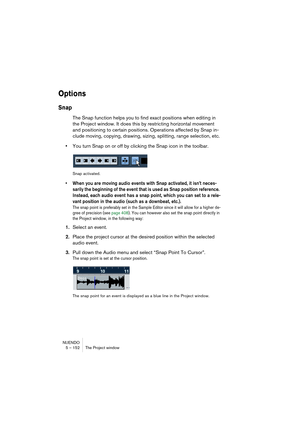 Page 152NUENDO
5 – 152 The Project window
Options
Snap
The Snap function helps you to find exact positions when editing in 
the Project window. It does this by restricting horizontal movement 
and positioning to certain positions. Operations affected by Snap in-
clude moving, copying, drawing, sizing, splitting, range selection, etc.
•You turn Snap on or off by clicking the Snap icon in the toolbar.
Snap activated.
• When you are moving audio events with Snap activated, it isn’t neces-
sarily the beginning of...