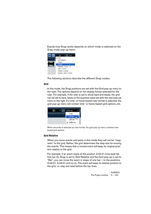 Page 153NUENDO
The Project window 5 – 153
Exactly how Snap works depends on which mode is selected on the 
Snap mode pop-up menu.
The following sections describe the different Snap modes:
Grid
In this mode, the Snap positions are set with the Grid pop-up menu to 
the right. The options depend on the display format selected for the 
ruler. For example, if the ruler is set to show bars and beats, the grid 
can be set to bars, beats or the quantize value set with the next pop-up 
menu to the right. If a time- or...