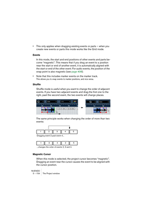 Page 154NUENDO
5 – 154 The Project window
•This only applies when dragging existing events or parts – when you 
create new events or parts this mode works like the Grid mode.
Events
In this mode, the start and end positions of other events and parts be-
come “magnetic”. This means that if you drag an event to a position 
near the start or end of another event, it is automatically aligned with 
the start or end of the other event. For audio events, the position of the 
snap point is also magnetic (see page 408)....