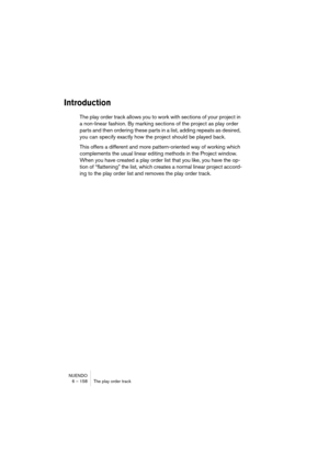 Page 158NUENDO
6 – 158 The play order track
Introduction
The play order track allows you to work with sections of your project in 
a non-linear fashion. By marking sections of the project as play order 
parts and then ordering these parts in a list, adding repeats as desired, 
you can specify exactly how the project should be played back.
This offers a different and more pattern-oriented way of working which 
complements the usual linear editing methods in the Project window. 
When you have created a play order...