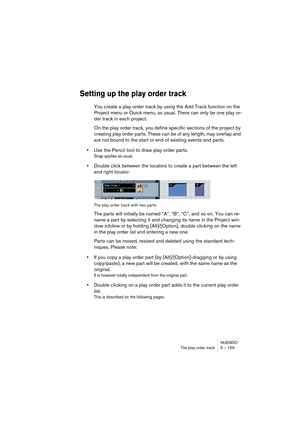 Page 159NUENDO
The play order track 6 – 159
Setting up the play order track
You create a play order track by using the Add Track function on the 
Project menu or Quick menu, as usual. There can only be one play or-
der track in each project.
On the play order track, you define specific sections of the project by 
creating play order parts. These can be of any length, may overlap and 
are not bound to the start or end of existing events and parts.
•Use the Pencil tool to draw play order parts.
Snap applies as...