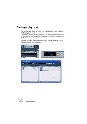 Page 160NUENDO
6 – 160 The play order track
Creating a play order
• You can set up a play order in the Play Order Editor or in the Inspector 
for the play order track.
The text below describes the Play Order Editor – the settings in the Inspector are sim-
ilar, but functions that are available with toolbar buttons in the editor are accessed from 
the Play Order menu in the Inspector.
To open the Play Order Editor, click the “e” button in the track list or 
Inspector for the play order track.    