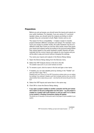 Page 17 
NUENDO
VST Connections: Setting up input and output busses 2 – 17 
Preparations
 
Before you set up busses, you should name the inputs and outputs on 
your audio hardware. For example, if you are using a 5.1 surround 
speaker setup, you should name the outputs according to which 
speaker they are connected to (Left, Right, Center and so on). 
The reason for this is compatibility – it makes it easier to transfer 
projects between different computers and setups. For example, if you 
move your project to...