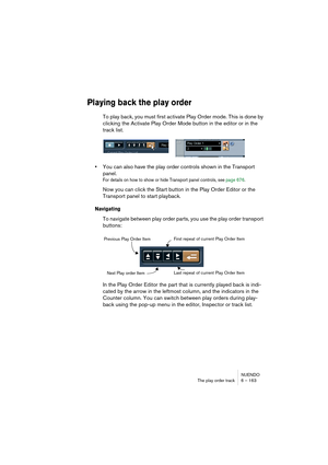 Page 163NUENDO
The play order track 6 – 163
Playing back the play order
To play back, you must first activate Play Order mode. This is done by 
clicking the Activate Play Order Mode button in the editor or in the 
track list.
•You can also have the play order controls shown in the Transport 
panel.
For details on how to show or hide Transport panel controls, see page 676.
Now you can click the Start button in the Play Order Editor or the 
Transport panel to start playback.
Navigating
To navigate between play...