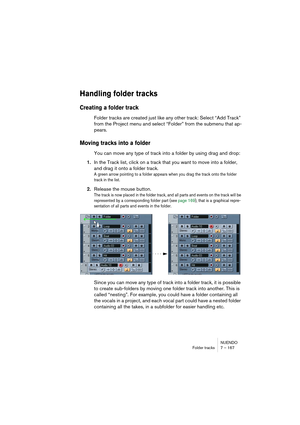 Page 167NUENDO
Folder tracks 7 – 167
Handling folder tracks
Creating a folder track
Folder tracks are created just like any other track: Select “Add Track” 
from the Project menu and select “Folder” from the submenu that ap-
pears.
Moving tracks into a folder
You can move any type of track into a folder by using drag and drop:
1.In the Track list, click on a track that you want to move into a folder, 
and drag it onto a folder track.
A green arrow pointing to a folder appears when you drag the track onto the...