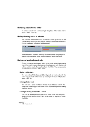 Page 168NUENDO
7 – 168 Folder tracks
Removing tracks from a folder
To remove a track from a folder, simply drag it out of the folder and re-
lease it in the Track list.
Hiding/showing tracks in a folder
You can hide or show the tracks located in a folder by clicking on the 
“Show/Hide” button (the plus sign) in the Track list for the folder track. 
Hidden tracks are still played back as usual.
When a folder is “closed” this way, the folder part(s) still give you a 
graphic representation of the parts and events...