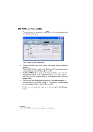 Page 18 
NUENDO
2 – 18 VST Connections: Setting up input and output busses 
The VST Connections window
 
You add and set up busses in the VST Connections window, opened 
from the Devices menu.
There are five tabs in the window: 
• The Input and Output tabs are for viewing input busses or output busses, re-
spectively. 
• The Group/FX tab allows you to create Group and FX channels/tracks and to 
make output assignments for these. See page 28. 
• The External FX tab allows you to create effect send/return busses...