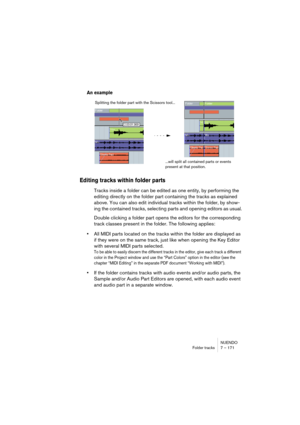 Page 171NUENDO
Folder tracks 7 – 171
An example
Editing tracks within folder parts
Tracks inside a folder can be edited as one entity, by performing the 
editing directly on the folder part containing the tracks as explained 
above. You can also edit individual tracks within the folder, by show-
ing the contained tracks, selecting parts and opening editors as usual.
Double clicking a folder part opens the editors for the corresponding 
track classes present in the folder. The following applies:
•All MIDI parts...