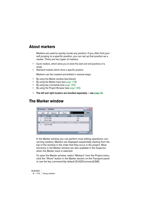 Page 174NUENDO
8 – 174 Using markers
About markers
Markers are used to quickly locate any position. If you often find your-
self jumping to a specific position, you can set up that position as a 
marker. There are two types of markers: 
• Cycle markers, which allow you to store the start and end positions of a 
range. 
• Standard markers which store a specific position. 
Markers can be created and edited in several ways: 
• By using the Marker window (see below).
• By using the Marker track (see page 178).
• By...