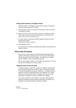 Page 176NUENDO
8 – 176 Using markers
Moving marker positions in the Marker window
The Move button in the Marker window can be used to “reprogram” 
marker positions. Proceed as follows:
1.Set the project cursor to the position to which you want to move (or 
re-program) a marker.
2.Select the marker which you want to change in the Marker window.
Do not select the marker by clicking in the leftmost column, as this will move the 
project cursor you set up in the previous step.
•If a cycle marker is selected, the...