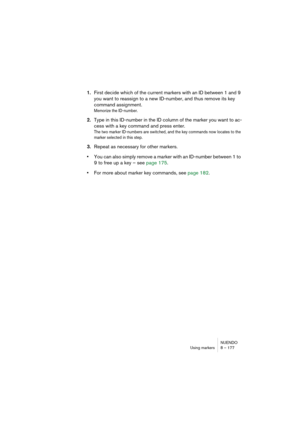 Page 177NUENDO
Using markers 8 – 177
1.First decide which of the current markers with an ID between 1 and 9 
you want to reassign to a new ID-number, and thus remove its key 
command assignment.
Memorize the ID-number.
2.Type in this ID-number in the ID column of the marker you want to ac-
cess with a key command and press enter.
The two marker ID-numbers are switched, and the key commands now locates to the 
marker selected in this step.
3.Repeat as necessary for other markers.
•You can also simply remove a...