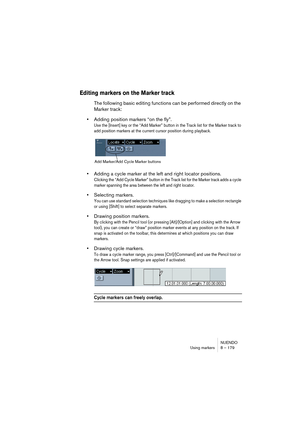 Page 179NUENDO
Using markers 8 – 179
Editing markers on the Marker track
The following basic editing functions can be performed directly on the 
Marker track:
•Adding position markers “on the fly”.
Use the [Insert] key or the “Add Marker” button in the Track list for the Marker track to 
add position markers at the current cursor position during playback. 
•Adding a cycle marker at the left and right locator positions.
Clicking the “Add Cycle Marker” button in the Track list for the Marker track adds a cycle...