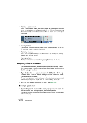 Page 180NUENDO
8 – 180 Using markers
•Resizing a cycle marker.
Select a cycle marker by clicking on it. As you can see, two handles appear at the bot-
tom of the start and end events. If you click and hold one of the handles you can drag 
the event left or right to resize the cycle marker. This can also be done numerically on 
the info line.
•Moving markers.
Click and drag to move the selected markers, or edit marker positions on the info line. 
As usual, snap is taken into account if activated.
•Removing...