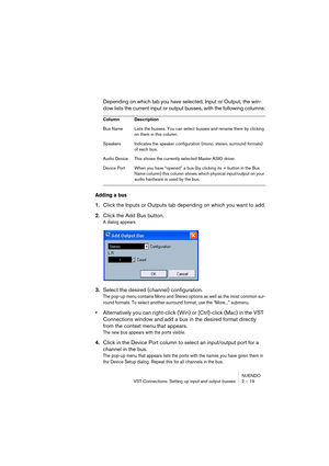 Page 19 
NUENDO
VST Connections: Setting up input and output busses 2 – 19 
Depending on which tab you have selected, Input or Output, the win-
dow lists the current input or output busses, with the following columns: 
Adding a bus
 
1. 
Click the Inputs or Outputs tab depending on which you want to add. 
2. 
Click the Add Bus button. 
A dialog appears.
 
3. 
Select the desired (channel) configuration. 
The pop-up menu contains Mono and Stereo options as well as the most common sur-
round formats. To select...