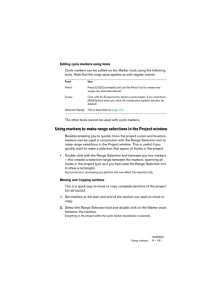 Page 181NUENDO
Using markers 8 – 181
Editing cycle markers using tools
Cycle markers can be edited on the Marker track using the following 
tools. Note that the snap value applies as with regular events:
The other tools cannot be used with cycle markers.
Using markers to make range selections in the Project window
Besides enabling you to quickly move the project cursor and locators, 
markers can be used in conjunction with the Range Selection tool to 
make range selections in the Project window. This is useful...