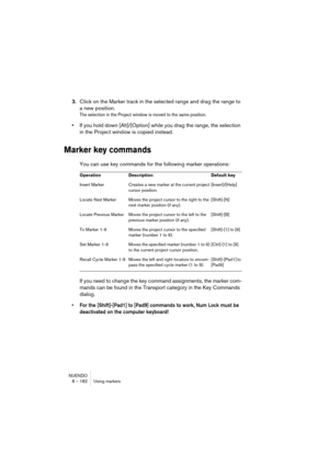 Page 182NUENDO
8 – 182 Using markers
3.Click on the Marker track in the selected range and drag the range to 
a new position.
The selection in the Project window is moved to the same position.
•If you hold down [Alt]/[Option] while you drag the range, the selection 
in the Project window is copied instead.
Marker key commands
You can use key commands for the following marker operations:
If you need to change the key command assignments, the marker com-
mands can be found in the Transport category in the Key...