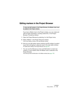 Page 183NUENDO
Using markers 8 – 183
Editing markers in the Project Browser
To view and edit markers in the Project Browser, the Marker track must 
be added to the Project window.
If you have a Marker track in the Project window, you can create and 
edit all marker parameters, including marker ID’s, in the Project 
Browser. Proceed as follows:
1.Open the Project Browser by selecting it on the Project menu.
2.Select “Marker” in the Project Structure window.
A list of the markers is shown in the main Browser...