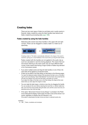 Page 186NUENDO
9 – 186 Fades, crossfades and envelopes
Creating fades
There are two main types of fade-ins and fade-outs in audio events in 
Nuendo: fades created by using the fade handles (see below) and 
fades created by processing (see page 189).
Fades created by using the fade handles
Selected audio events have blue handles in the upper left and right 
corners. These can be dragged to create a fade-in or fade-out re-
spectively.
Creating a fade-in. The fade is automatically reflected in the shape of the...