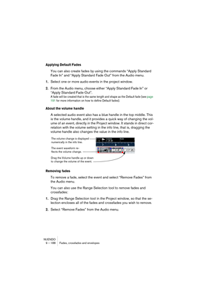 Page 188NUENDO
9 – 188 Fades, crossfades and envelopes
Applying Default Fades
You can also create fades by using the commands “Apply Standard 
Fade In” and “Apply Standard Fade Out” from the Audio menu.
1.Select one or more audio events in the project window.
2.From the Audio menu, choose either “Apply Standard Fade In” or 
“Apply Standard Fade Out”.
A fade will be created that is the same length and shape as the Default fade (see page 
191 for more information on how to define Default fades).
About the volume...