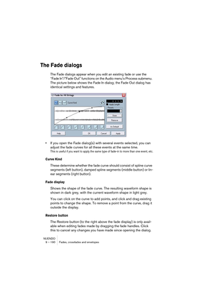 Page 190NUENDO
9 – 190 Fades, crossfades and envelopes
The Fade dialogs
The Fade dialogs appear when you edit an existing fade or use the 
“Fade In”/”Fade Out” functions on the Audio menu’s Process submenu. 
The picture below shows the Fade In dialog; the Fade Out dialog has 
identical settings and features.
•If you open the Fade dialog(s) with several events selected, you can 
adjust the fade curves for all these events at the same time.
This is useful if you want to apply the same type of fade-in to more than...