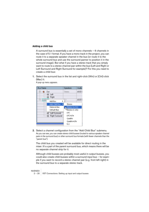 Page 20 
NUENDO
2 – 20 VST Connections: Setting up input and output busses 
Adding a child bus 
 
A surround bus is essentially a set of mono channels – 6 channels in 
the case of 5.1 format. If you have a mono track in the project, you can 
route it to a separate speaker channel in the bus (or route it to the 
whole surround bus and use the surround panner to position it in the 
surround image). But what if you have a stereo track that you simply 
want to route to a stereo channel pair within the bus (Left and...