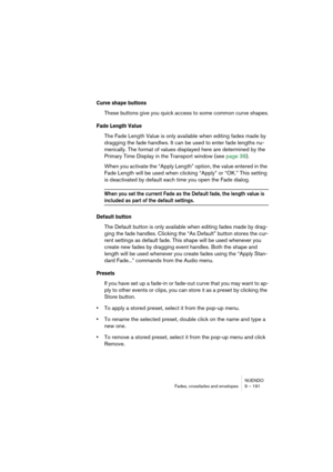 Page 191NUENDO
Fades, crossfades and envelopes 9 – 191
Curve shape buttons
These buttons give you quick access to some common curve shapes.
Fade Length Value
The Fade Length Value is only available when editing fades made by 
dragging the fade handlws. It can be used to enter fade lengths nu-
merically. The format of values displayed here are determined by the 
Primary Time Display in the Transport window (see page 39).
When you activate the “Apply Length” option, the value entered in the 
Fade Length will be...