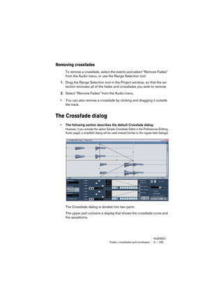 Page 195NUENDO
Fades, crossfades and envelopes 9 – 195
Removing crossfades
To remove a crossfade, select the events and select “Remove Fades” 
from the Audio menu, or use the Range Selection tool:
1.Drag the Range Selection tool in the Project window, so that the se-
lection encloses all of the fades and crossfades you wish to remove.
2.Select “Remove Fades” from the Audio menu.
•You can also remove a crossfade by clicking and dragging it outside 
the track.
The Crossfade dialog
• The following section describes...