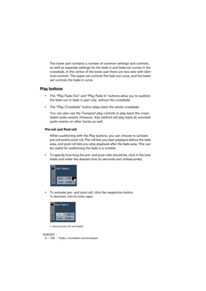 Page 196NUENDO
9 – 196 Fades, crossfades and envelopes
The lower part contains a number of common settings and controls, 
as well as separate settings for the fade-in and fade-out curves in the 
crossfade. In the center of the lower part there are two sets with iden-
tical controls: The upper set controls the fade out curve, and the lower 
set controls the fade-in curve.
Play buttons
•The “Play Fade Out” and “Play Fade In” buttons allow you to audition 
the fade-out or fade-in part only, without the crossfade....