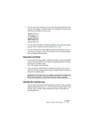 Page 199NUENDO
Fades, crossfades and envelopes 9 – 199
•You can also click and drag to move audio clips (along with the fade 
curve) in the display. The pointer takes on the shape of a hand to indi-
cate that it’s possible to move a clip.
•You can right-click (Win) or [Ctrl]-click (Mac) in the ruler and use the 
pop-up menu to select a time format (see page 108).
•You can scroll and zoom the display with the horizontal and vertical 
scroll bars and zoom controls. The standard zoom procedures apply 
(see the...