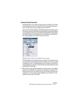 Page 21NUENDO
VST Connections: Setting up input and output busses 2 – 21
Setting the Default Output Bus
The Default Bus is the output bus that each new channel in the mixer 
will be assigned to when it is created. This bus will typically be your 
main mix bus, where all your signals will be combined.
Any one of the output busses in the VST Connections window can be 
the default output bus. By [right]-clicking (PC)/[Control]-clicking (Mac) 
on an output bus’s name, you can select the “Default Bus” option which...