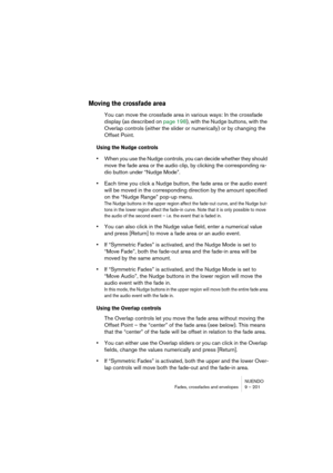 Page 201NUENDO
Fades, crossfades and envelopes 9 – 201
Moving the crossfade area
You can move the crossfade area in various ways: In the crossfade 
display (as described on page 198), with the Nudge buttons, with the 
Overlap controls (either the slider or numerically) or by changing the 
Offset Point.
Using the Nudge controls
•When you use the Nudge controls, you can decide whether they should 
move the fade area or the audio clip, by clicking the corresponding ra-
dio button under “Nudge Mode”. 
•Each time you...