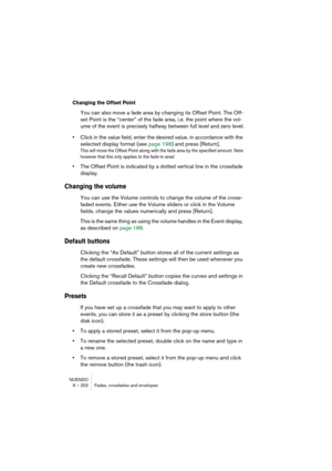 Page 202NUENDO
9 – 202 Fades, crossfades and envelopes
Changing the Offset Point
You can also move a fade area by changing its Offset Point. The Off-
set Point is the “center” of the fade area, i.e. the point where the vol-
ume of the event is precisely halfway between full level and zero level.
•Click in the value field, enter the desired value, in accordance with the 
selected display format (see page 198) and press [Return].
This will move the Offset Point along with the fade area by the specified amount....