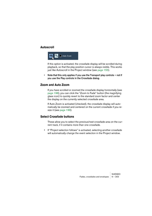 Page 203NUENDO
Fades, crossfades and envelopes 9 – 203
Autoscroll
If this option is activated, the crossfade display will be scrolled during 
playback, so that the play position cursor is always visible. This works 
just like Autoscroll in the Project window (see page 155).
• Note that this only applies if you use the Transport play controls – not if 
you use the Play controls in the Crossfade dialog.
Zoom and Auto Zoom
If you have scrolled or zoomed the crossfade display horizontally (see 
page 198), you can...