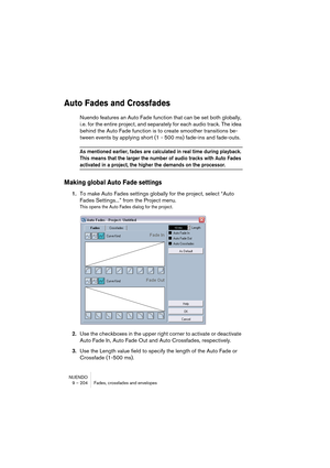 Page 204NUENDO
9 – 204 Fades, crossfades and envelopes
Auto Fades and Crossfades
Nuendo features an Auto Fade function that can be set both globally, 
i.e. for the entire project, and separately for each audio track. The idea 
behind the Auto Fade function is to create smoother transitions be-
tween events by applying short (1 - 500 ms) fade-ins and fade-outs.
As mentioned earlier, fades are calculated in real time during playback. 
This means that the larger the number of audio tracks with Auto Fades 
activated...