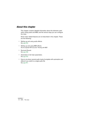 Page 208NUENDO
10 – 208 The mixer
About this chapter
This chapter contains detailed information about the elements used 
when mixing audio and MIDI, and the various ways you can configure 
the mixer. 
Some mixer related features are not described in this chapter. These 
are the following:
•Setting up and using audio effects.
See page 260.
•Setting up and using MIDI effects.
See the separate PDF document “Working with MIDI”.
•Surround Sound.
See page 298.
•Automation of all mixer parameters.
See page 322.
•How to...