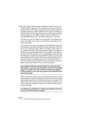 Page 22NUENDO
2 – 22 VST Connections: Setting up input and output busses
2.Be aware that the default output bus AND the audition bus are con-
nected to ASIO output port 1/2. This means that once you have set 
the send levels to 0.00 dB, as described above, the levels present on 
the default output bus and the audition bus are summed, resulting in a 
6 dB level boost at the output. Normally you would disconnect the de-
fault output bus from the ASIO output or route the audition bus to 
separate ASIO outputs...