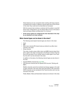 Page 211NUENDO
The mixer 10 – 211
These features are very convenient when working with large projects. 
Considering the number of different channel types that can be shown 
in the mixer, they could even be described as necessary!
With the several mixer windows combined with the ability to recall dif-
ferent mixer configurations, you are always able to focus on the task at 
hand and keep window scrolling down to a minimum.
• All the various options for configuring the mixer described in this chap-
ter are...