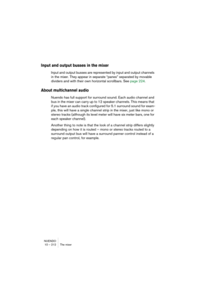Page 212NUENDO
10 – 212 The mixer
Input and output busses in the mixer
Input and output busses are represented by input and output channels 
in the mixer. They appear in separate “panes” separated by movable 
dividers and with their own horizontal scrollbars. See page 224.
About multichannel audio
Nuendo has full support for surround sound. Each audio channel and 
bus in the mixer can carry up to 12 speaker channels. This means that 
if you have an audio track configured for 5.1 surround sound for exam-
ple,...