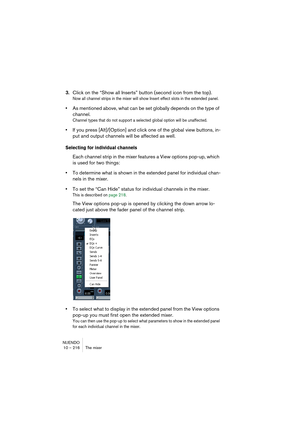 Page 216NUENDO
10 – 216 The mixer
3.Click on the “Show all Inserts” button (second icon from the top).
Now all channel strips in the mixer will show Insert effect slots in the extended panel.
•As mentioned above, what can be set globally depends on the type of 
channel. 
Channel types that do not support a selected global option will be unaffected.
•If you press [Alt]/[Option] and click one of the global view buttons, in-
put and output channels will be affected as well.
Selecting for individual channels
Each...