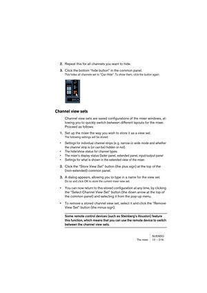 Page 219NUENDO
The mixer 10 – 219
2.Repeat this for all channels you want to hide.
3.Click the bottom “hide button” in the common panel.
This hides all channels set to “Can Hide”. To show them, click the button again.
Channel view sets
Channel view sets are saved configurations of the mixer windows, al-
lowing you to quickly switch between different layouts for the mixer. 
Proceed as follows:
1.Set up the mixer the way you wish to store it as a view set.
The following settings will be stored:
• Settings for...
