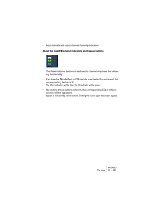 Page 221NUENDO
The mixer 10 – 221
• Input channels and output channels have clip indicators.
About the Insert/EQ/Send indicators and bypass buttons
The three indicator buttons in each audio channel strip have the follow-
ing functionality:
•If an Insert or Send effect or EQ module is activated for a channel, the 
corresponding button is lit. 
The effect indicators will be blue, the EQ indicator will be green.
•By clicking these buttons when lit, the corresponding EQ or effects 
section will be bypassed.
Bypass...