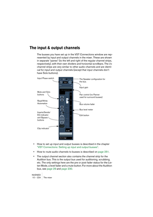 Page 224NUENDO
10 – 224 The mixer
The input & output channels
The busses you have set up in the VST Connections window are rep-
resented by input and output channels in the mixer. These are shown 
in separate “panes” (to the left and right of the regular channel strips, 
respectively), with their own dividers and horizontal scrollbars. The i/o 
channel strips are very similar to other audio channels and are identi-
cal for input and output channels (except that input channels don’t 
have Solo buttons).
•How to...