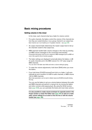 Page 225NUENDO
The mixer 10 – 225
Basic mixing procedures
Setting volume in the mixer
In the mixer, each channel strip has a fader for volume control. 
•For audio channels, the faders control the volume of the channels be-
fore they are routed directly or via a group channel to an output bus.
Each channel can in turn handle up to 12 speaker channels – see page 298.
•An output channel fader determines the master output level of all au-
dio channels routed to that output bus.
•MIDI channels handle fader volume...