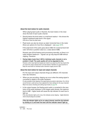 Page 226NUENDO
10 – 226 The mixer
About the level meters for audio channels
When playing back audio in Nuendo, the level meters in the mixer 
show the level of each audio channel.
•Directly below the level meter is a small level readout – this shows the 
highest registered peak level in the signal.
Click this to reset the peak levels.
•Peak levels can also be shown as static horizontal lines in the meter 
(there are options for how this is displayed – see page 247).
If the peak level of the audio goes above 0dB,...