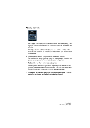 Page 227NUENDO
The mixer 10 – 227
Adjusting Input Gain
Each audio channel and input/output channel features an Input Gain 
control. This controls the gain for the incoming signal, before EQ and 
effects.
The Input Gain is not meant to be used as a volume control in the 
mixer. It can, however, be used to cut or boost the gain in various cir-
cumstances:
•To change the level of a signal before the effects section.
The level going into certain effects can change the way the signal is affected. A com-
pressor, for...