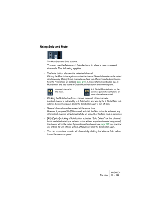 Page 229NUENDO
The mixer 10 – 229
Using Solo and Mute
The Mute (top) and Solo buttons.
You can use the Mute and Solo buttons to silence one or several 
channels. The following applies:
• The Mute button silences the selected channel.
Clicking the Mute button again un-mutes the channel. Several channels can be muted 
simultaneously. Muting Group channels can have two different results depending on 
how the Preferences are set (see page 249). A muted channel is indicated by a lit 
Mute button, and also by the lit...