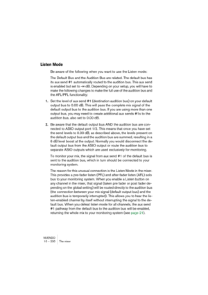 Page 230NUENDO
10 – 230 The mixer
Listen Mode
Be aware of the following when you want to use the Listen mode:
The Default Bus and the Audition Bus are related. The default bus has 
its aux send #1 automatically routed to the audition bus. This aux send 
is enabled but set to -∞ dB. Depending on your setup, you will have to 
make the following changes to make the full use of the audition bus and 
the AFL/PFL functionality:
1.Set the level of aux send #1 (destination audition bus) on your default 
output bus to...