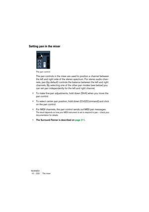 Page 232NUENDO
10 – 232 The mixer
Setting pan in the mixer
The pan control.
The pan controls in the mixer are used to position a channel between 
the left and right side of the stereo spectrum. For stereo audio chan-
nels, pan (by default) controls the balance between the left and right 
channels. By selecting one of the other pan modes (see below) you 
can set pan independently for the left and right channel.
•To make fine pan adjustments, hold down [Shift] when you move the 
pan control.
•To select center pan...