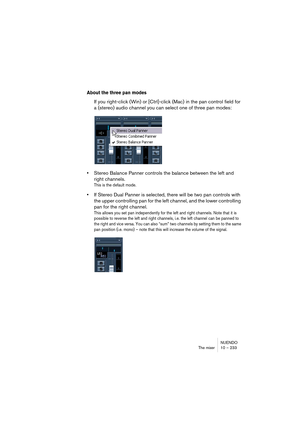 Page 233NUENDO
The mixer 10 – 233
About the three pan modes
If you right-click (Win) or [Ctrl]-click (Mac) in the pan control field for 
a (stereo) audio channel you can select one of three pan modes:
•Stereo Balance Panner controls the balance between the left and 
right channels.
This is the default mode.
•If Stereo Dual Panner is selected, there will be two pan controls with 
the upper controlling pan for the left channel, and the lower controlling 
pan for the right channel.
This allows you set pan...